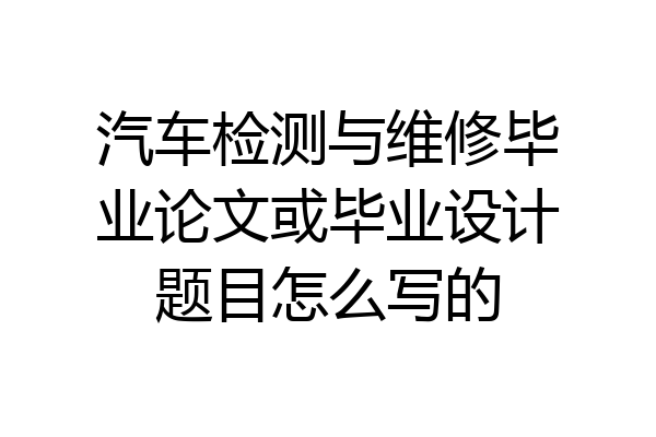 汽车检测与维修毕业论文或毕业设计题目怎么写的