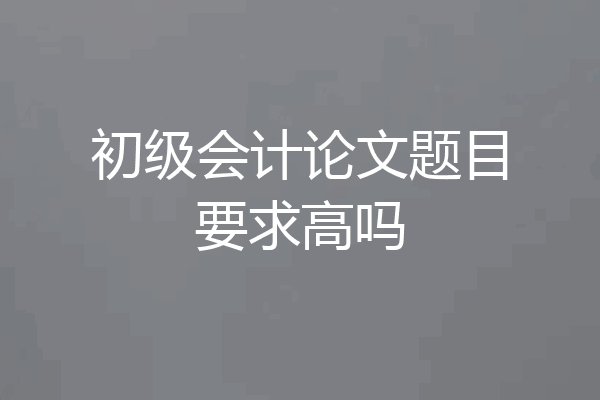 初级会计论文题目要求高吗