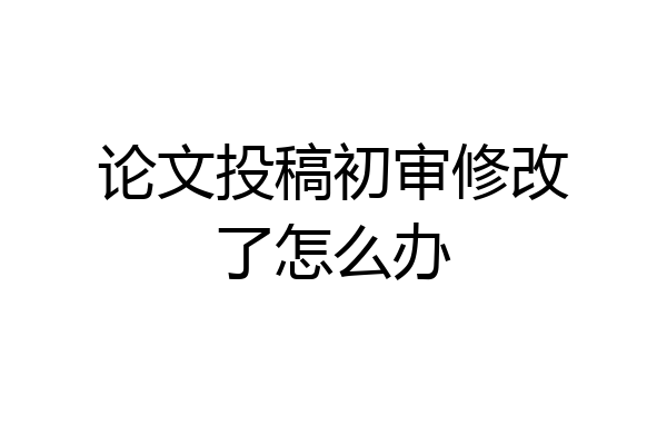 论文投稿初审修改了怎么办
