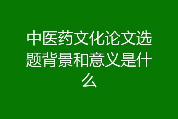 中医药文化论文选题背景和意义是什么