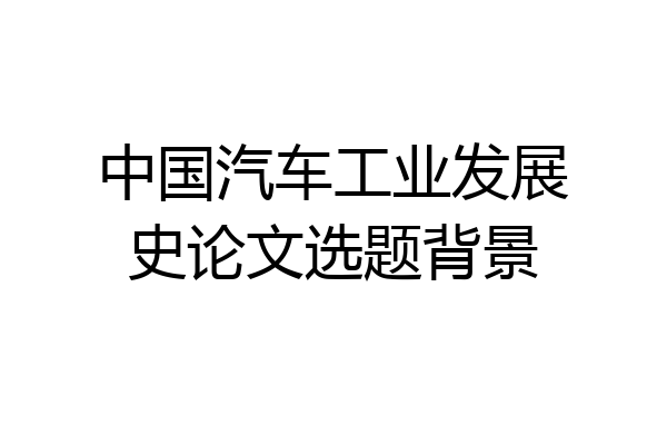 中国汽车工业发展史论文选题背景