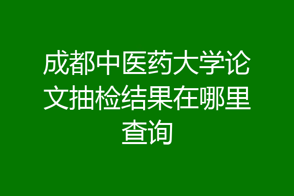 成都中医药大学论文抽检结果在哪里查询