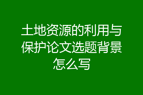 土地资源的利用与保护论文选题背景怎么写