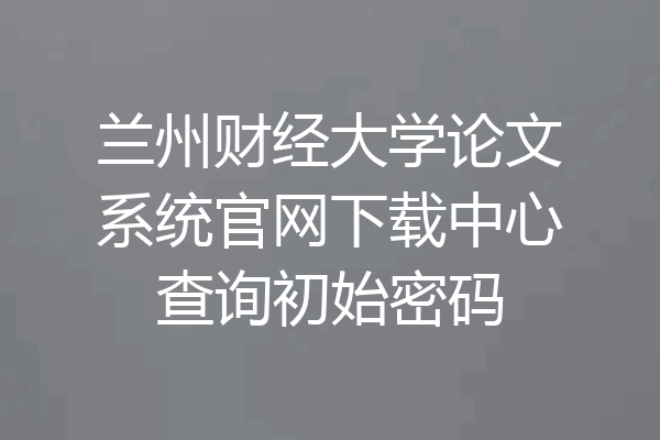 兰州财经大学论文系统官网下载中心查询初始密码