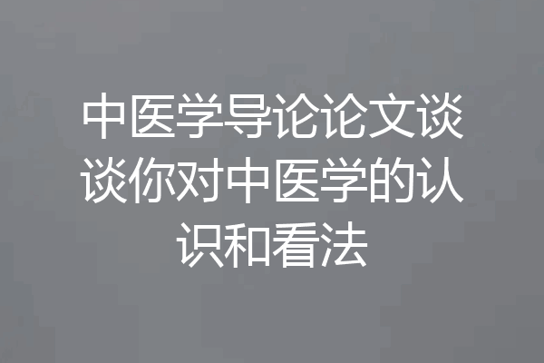 中医学导论论文谈谈你对中医学的认识和看法