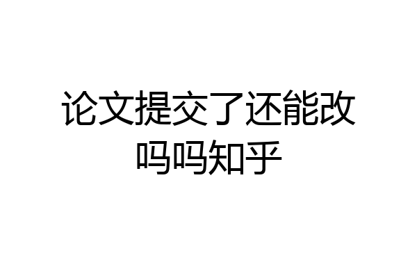 论文提交了还能改吗吗知乎