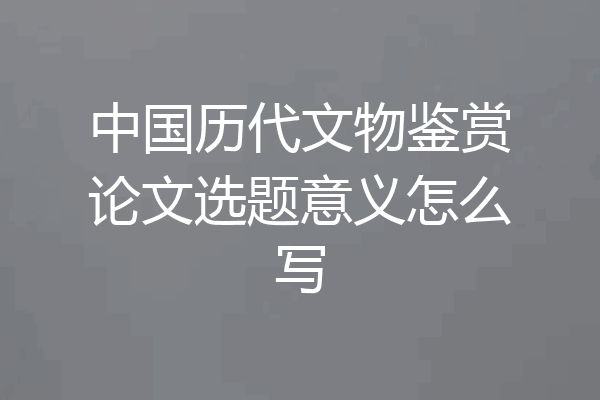 中国历代文物鉴赏论文选题意义怎么写