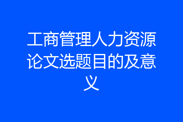 工商管理人力资源论文选题目的及意义