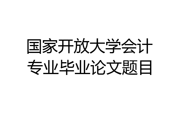 国家开放大学会计专业毕业论文题目