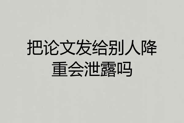 把论文发给别人降重会泄露吗