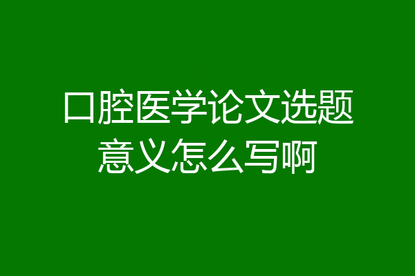 口腔医学论文选题意义怎么写啊