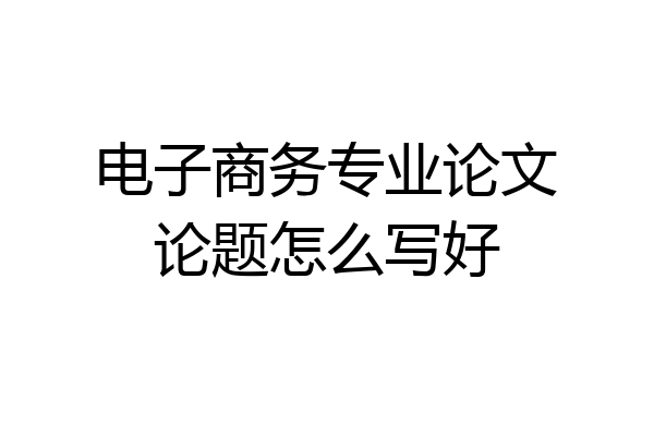 电子商务专业论文论题怎么写好