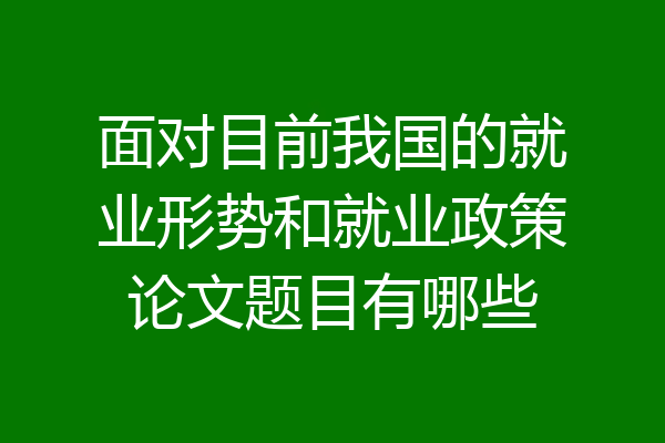 面对目前我国的就业形势和就业政策论文题目有哪些