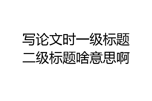写论文时一级标题二级标题啥意思啊