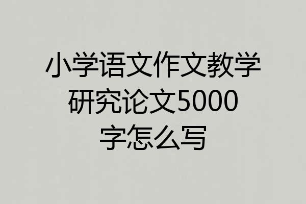 小学语文作文教学研究论文5000字怎么写