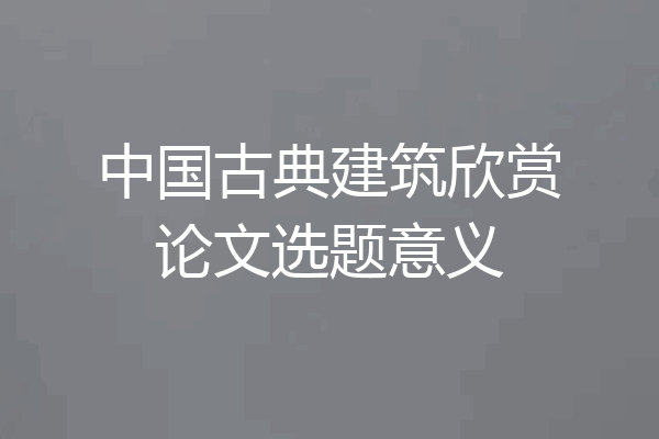 中国古典建筑欣赏论文选题意义