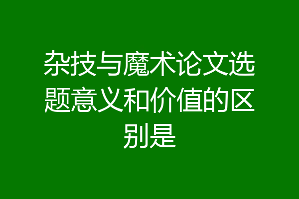 杂技与魔术论文选题意义和价值的区别是