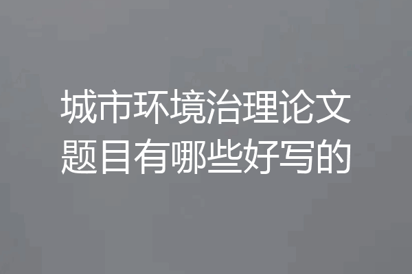 城市环境治理论文题目有哪些好写的