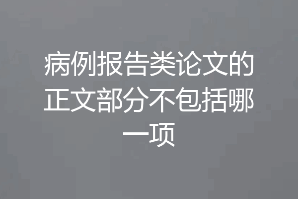 病例报告类论文的正文部分不包括哪一项