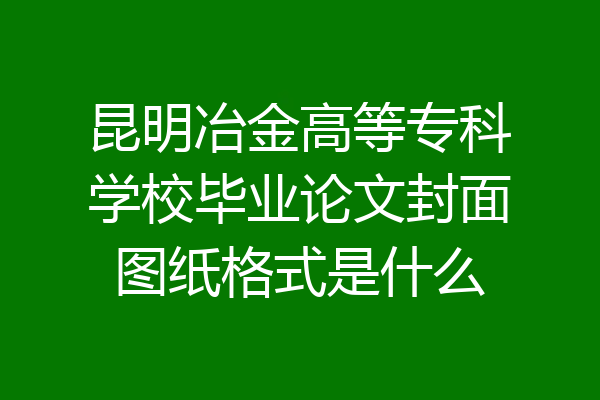 昆明冶金高等专科学校毕业论文封面图纸格式是什么