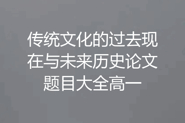 传统文化的过去现在与未来历史论文题目大全高一