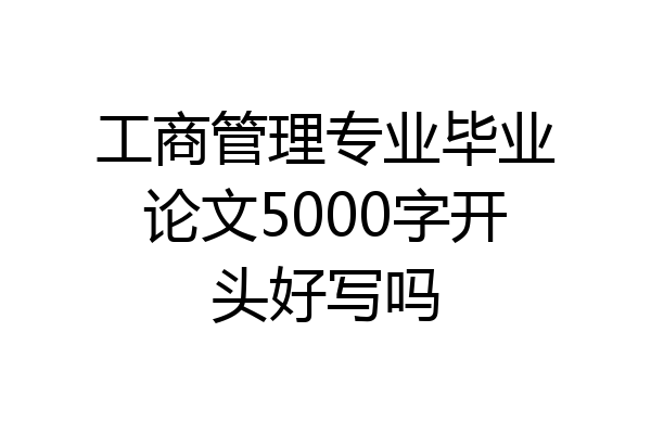工商管理专业毕业论文5000字开头好写吗