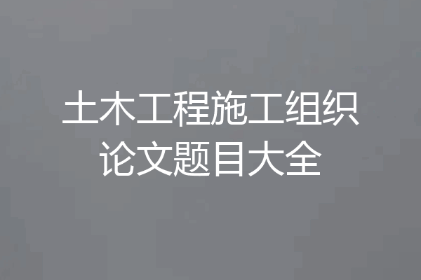 土木工程施工组织论文题目大全