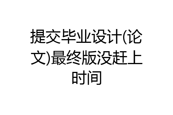 提交毕业设计(论文)最终版没赶上时间