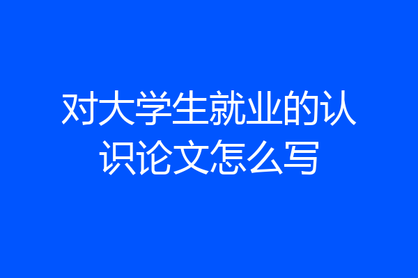对大学生就业的认识论文怎么写
