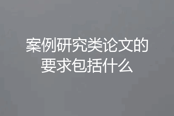 案例研究类论文的要求包括什么