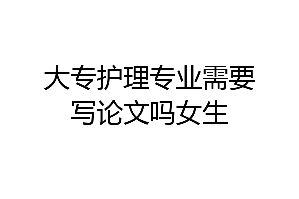 大专护理专业需要写论文吗女生
