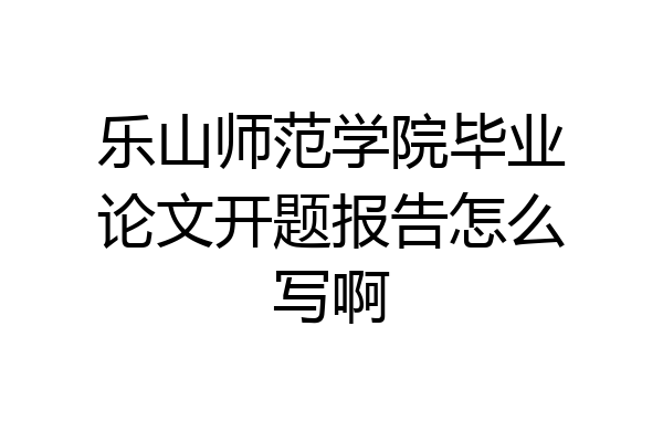 乐山师范学院毕业论文开题报告怎么写啊