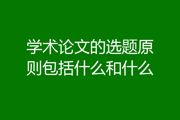 学术论文的选题原则包括什么和什么