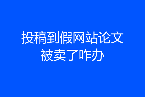投稿到假网站论文被卖了咋办