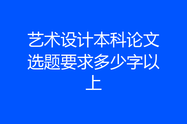 艺术设计本科论文选题要求多少字以上