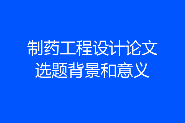 制药工程设计论文选题背景和意义