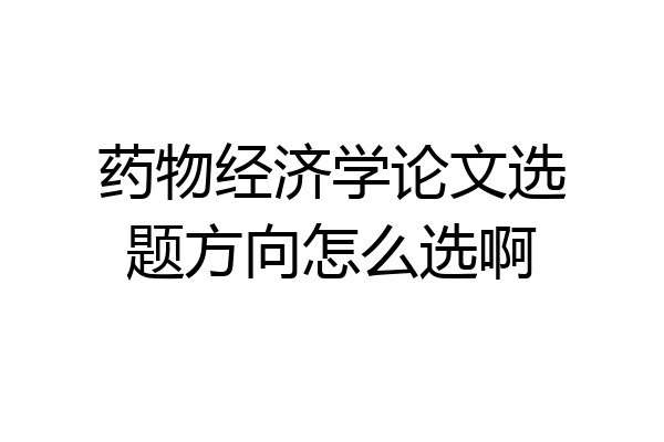 药物经济学论文选题方向怎么选啊