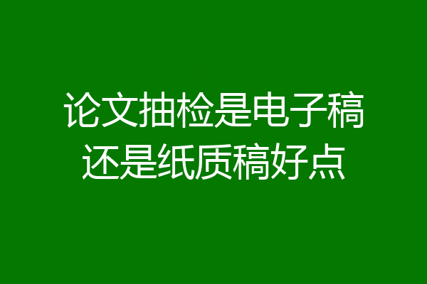 论文抽检是电子稿还是纸质稿好点