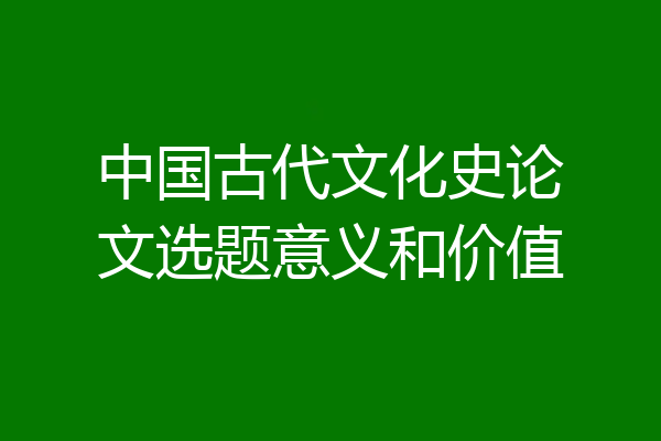 中国古代文化史论文选题意义和价值