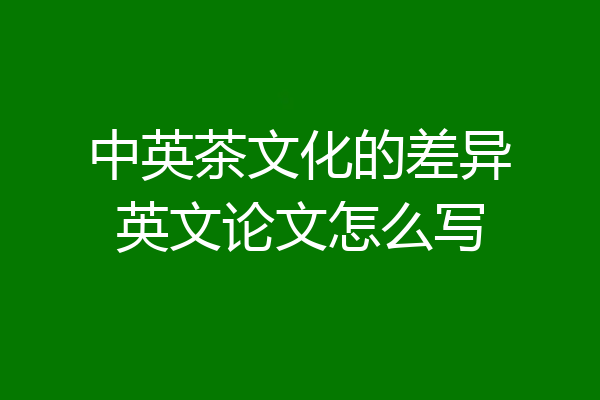 中英茶文化的差异英文论文怎么写