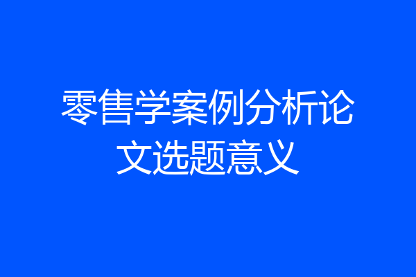 零售学案例分析论文选题意义