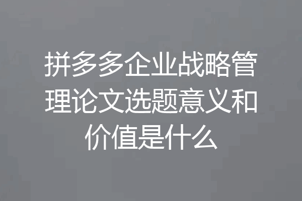 拼多多企业战略管理论文选题意义和价值是什么