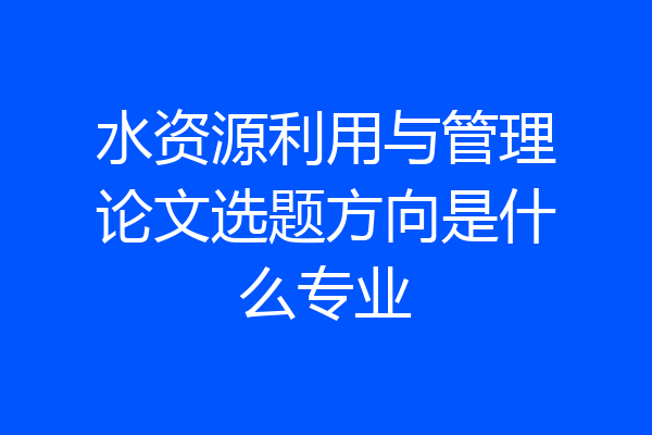 水资源利用与管理论文选题方向是什么专业