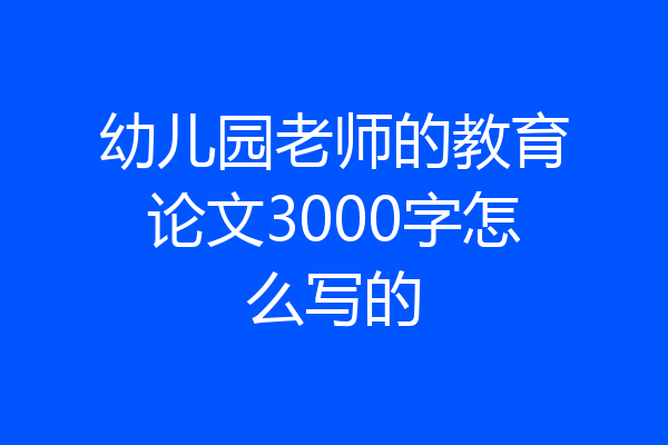 幼儿园老师的教育论文3000字怎么写的