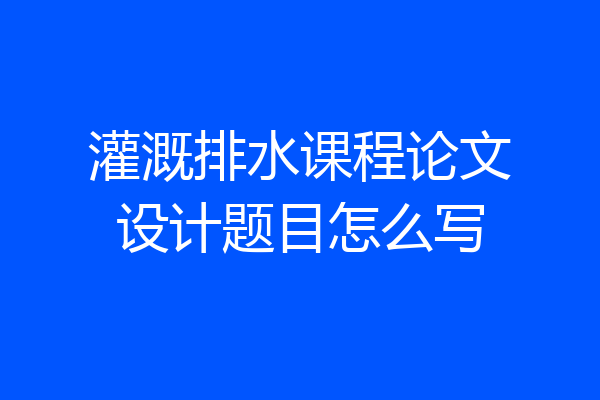 灌溉排水课程论文设计题目怎么写