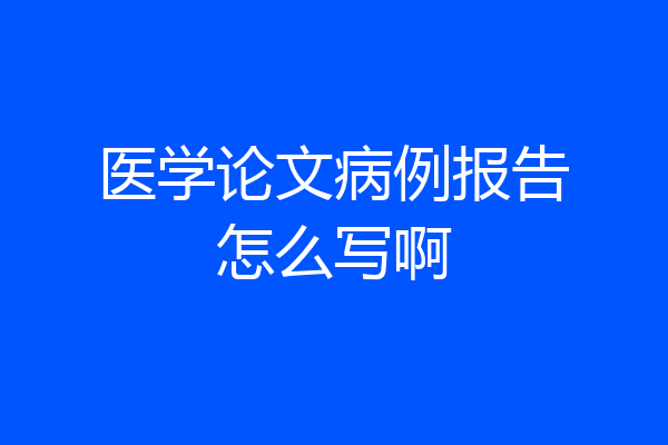 医学论文病例报告怎么写啊
