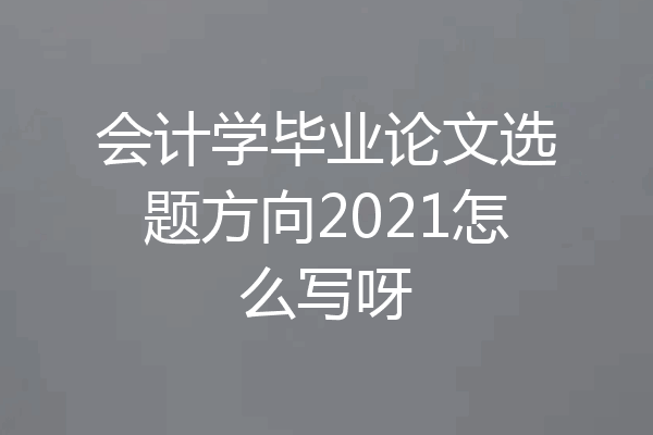 会计学毕业论文选题方向2021怎么写呀