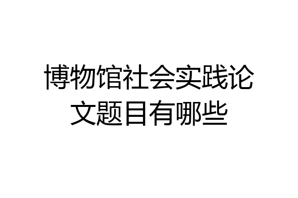 博物馆社会实践论文题目有哪些