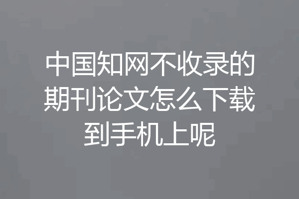 中国知网不收录的期刊论文怎么下载到手机上呢