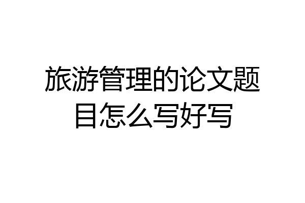 旅游管理的论文题目怎么写好写